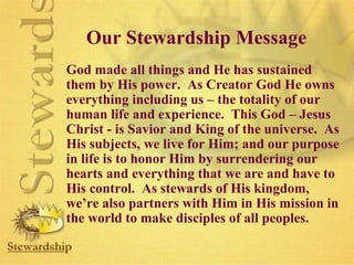 Our Stewardship Message 
God made all things and He has sustained 
them by His power. As Creator God He owns 
everything including us – the totality of our 
human life and experience. This God – Jesus 
Christ - is Savior and King of the universe. As 
His subjects, we live for Him; and our purpose 
in life is to honor Him by surrendering our 
hearts and everything that we are and have to 
His control. As stewards of His kingdom, 
we’re also partners with Him in His mission in 
the world to make disciples of all peoples. 
 