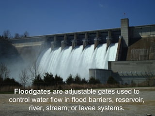 Floodgates are adjustable gates used to 
control water flow in flood barriers, reservoir, 
river, stream, or levee systems. 
