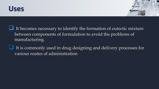 Uses
 It becomes necessary to identify the formation of eutectic mixture
between components of formulation to avoid the problems of
manufacturing.
 It is commonly used in drug designing and delivery processes for
various routes of administration
 