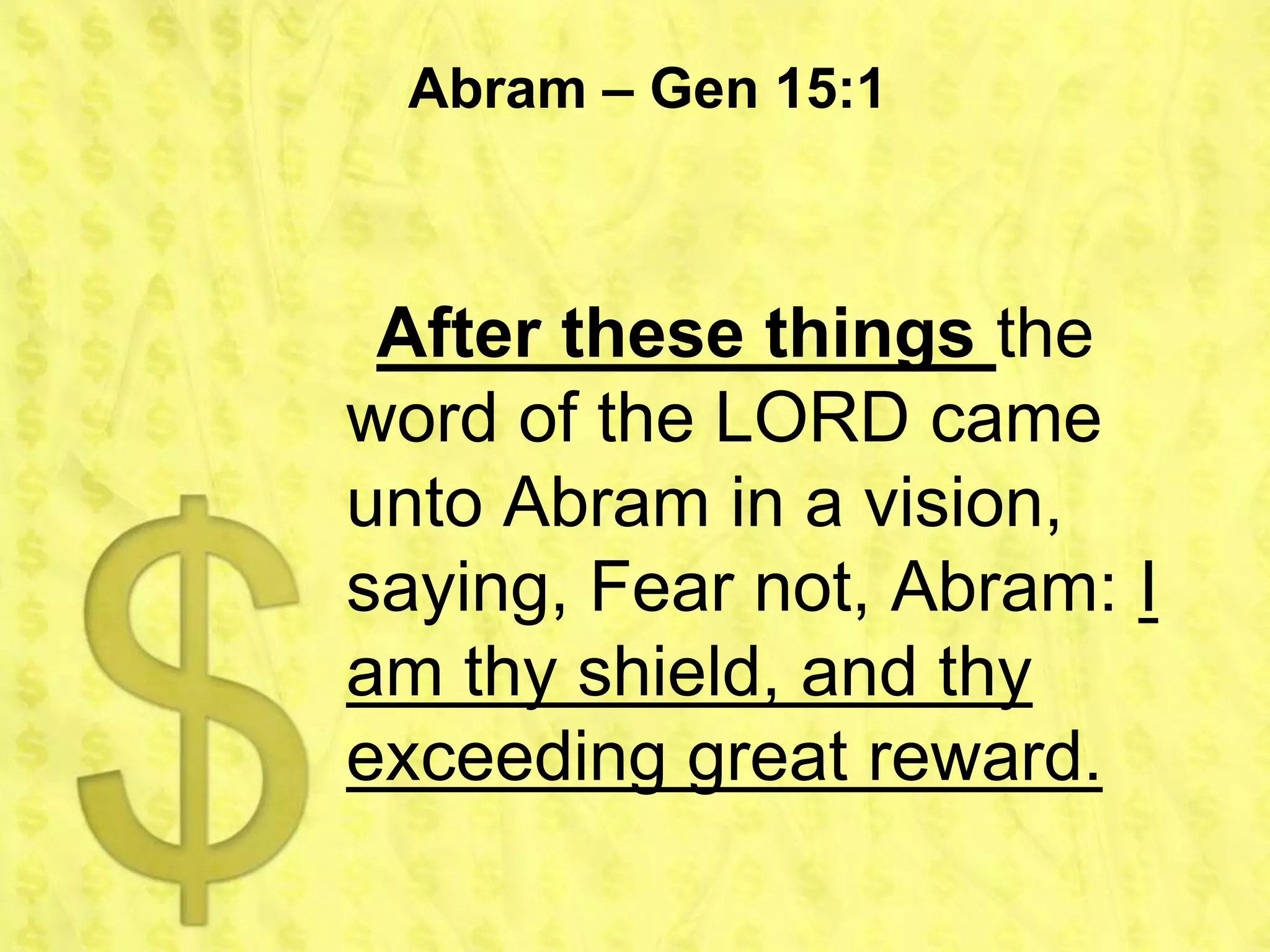 Abram – Gen 15:1



 After these things the
word of the LORD came
unto Abram in a vision,
saying, Fear not, Abram: I
am thy shield, and thy
exceeding great reward.
 