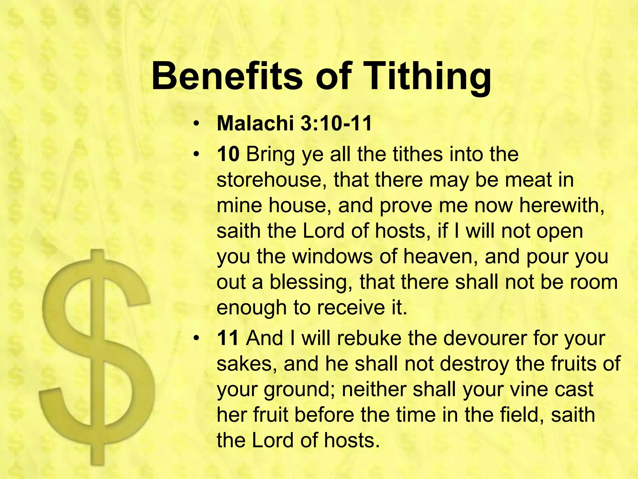 Benefits of Tithing
  • Malachi 3:10-11
  • 10 Bring ye all the tithes into the
    storehouse, that there may be meat in
    mine house, and prove me now herewith,
    saith the Lord of hosts, if I will not open
    you the windows of heaven, and pour you
    out a blessing, that there shall not be room
    enough to receive it.
  • 11 And I will rebuke the devourer for your
    sakes, and he shall not destroy the fruits of
    your ground; neither shall your vine cast
    her fruit before the time in the field, saith
    the Lord of hosts.
 