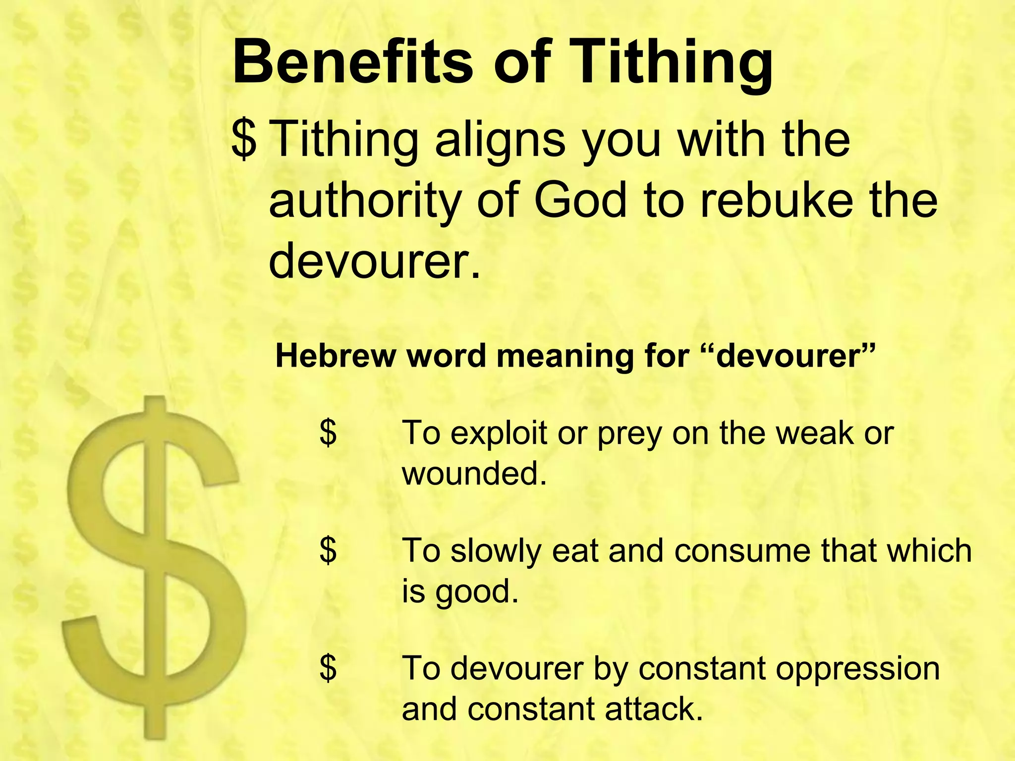 Benefits of Tithing
$ Tithing aligns you with the
  authority of God to rebuke the
  devourer.
  Hebrew word meaning for “devourer”

    $    To exploit or prey on the weak or
         wounded.

    $    To slowly eat and consume that which
         is good.

    $    To devourer by constant oppression
         and constant attack.
 