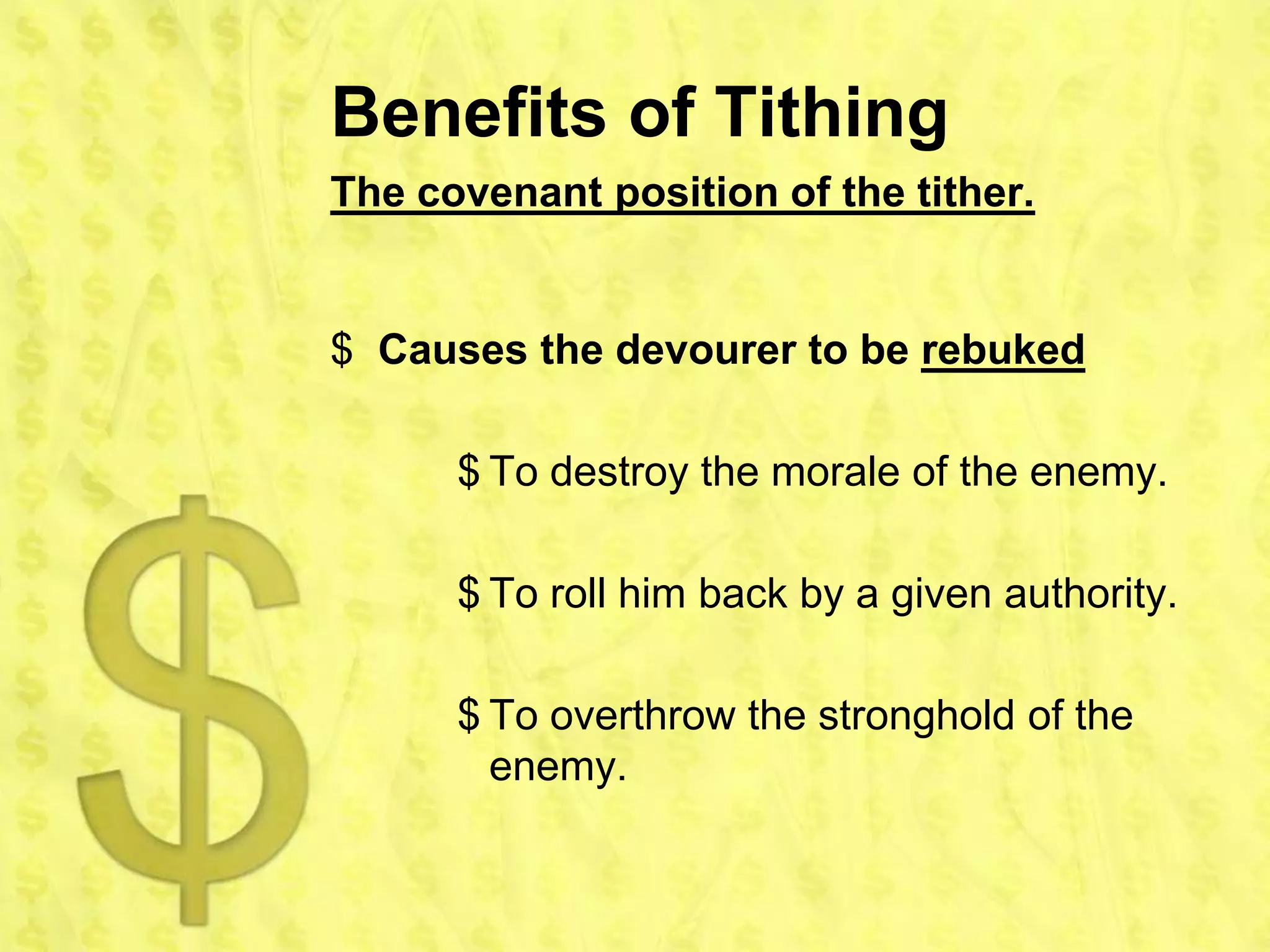 Benefits of Tithing
The covenant position of the tither.


$ Causes the devourer to be rebuked

      $ To destroy the morale of the enemy.

      $ To roll him back by a given authority.

      $ To overthrow the stronghold of the
        enemy.
 