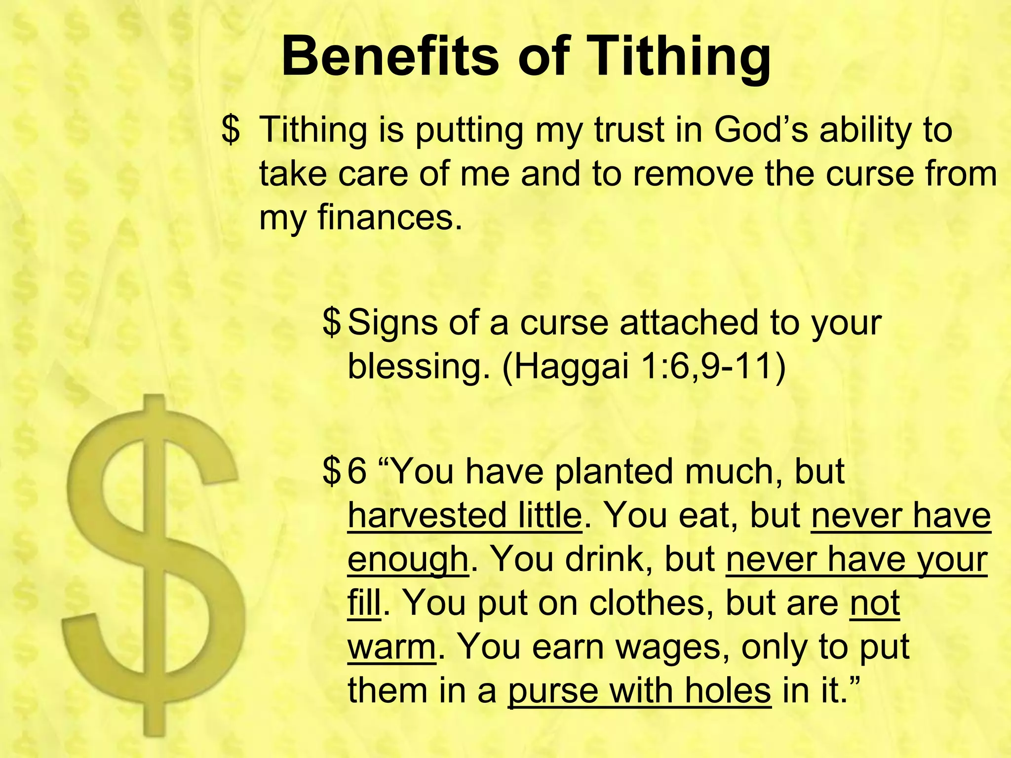 Benefits of Tithing
$ Tithing is putting my trust in God’s ability to
  take care of me and to remove the curse from
  my finances.

      $ Signs of a curse attached to your
        blessing. (Haggai 1:6,9-11)

      $ 6 “You have planted much, but
        harvested little. You eat, but never have
        enough. You drink, but never have your
        fill. You put on clothes, but are not
        warm. You earn wages, only to put
        them in a purse with holes in it.”
 