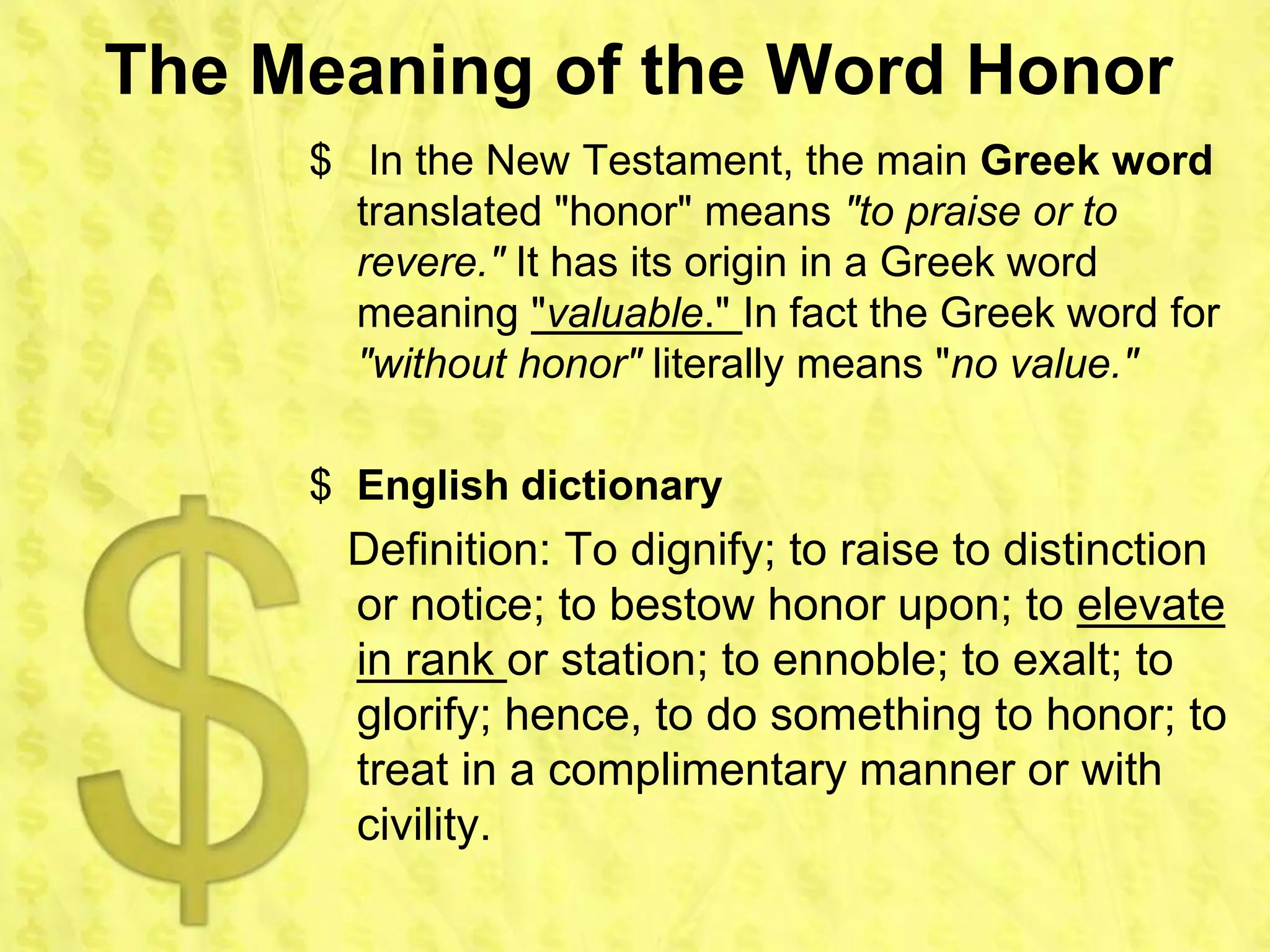 The Meaning of the Word Honor
     $ In the New Testament, the main Greek word
       translated "honor" means "to praise or to
       revere." It has its origin in a Greek word
       meaning "valuable." In fact the Greek word for
       "without honor" literally means "no value."

     $ English dictionary
       Definition: To dignify; to raise to distinction
       or notice; to bestow honor upon; to elevate
       in rank or station; to ennoble; to exalt; to
       glorify; hence, to do something to honor; to
       treat in a complimentary manner or with
       civility.
 