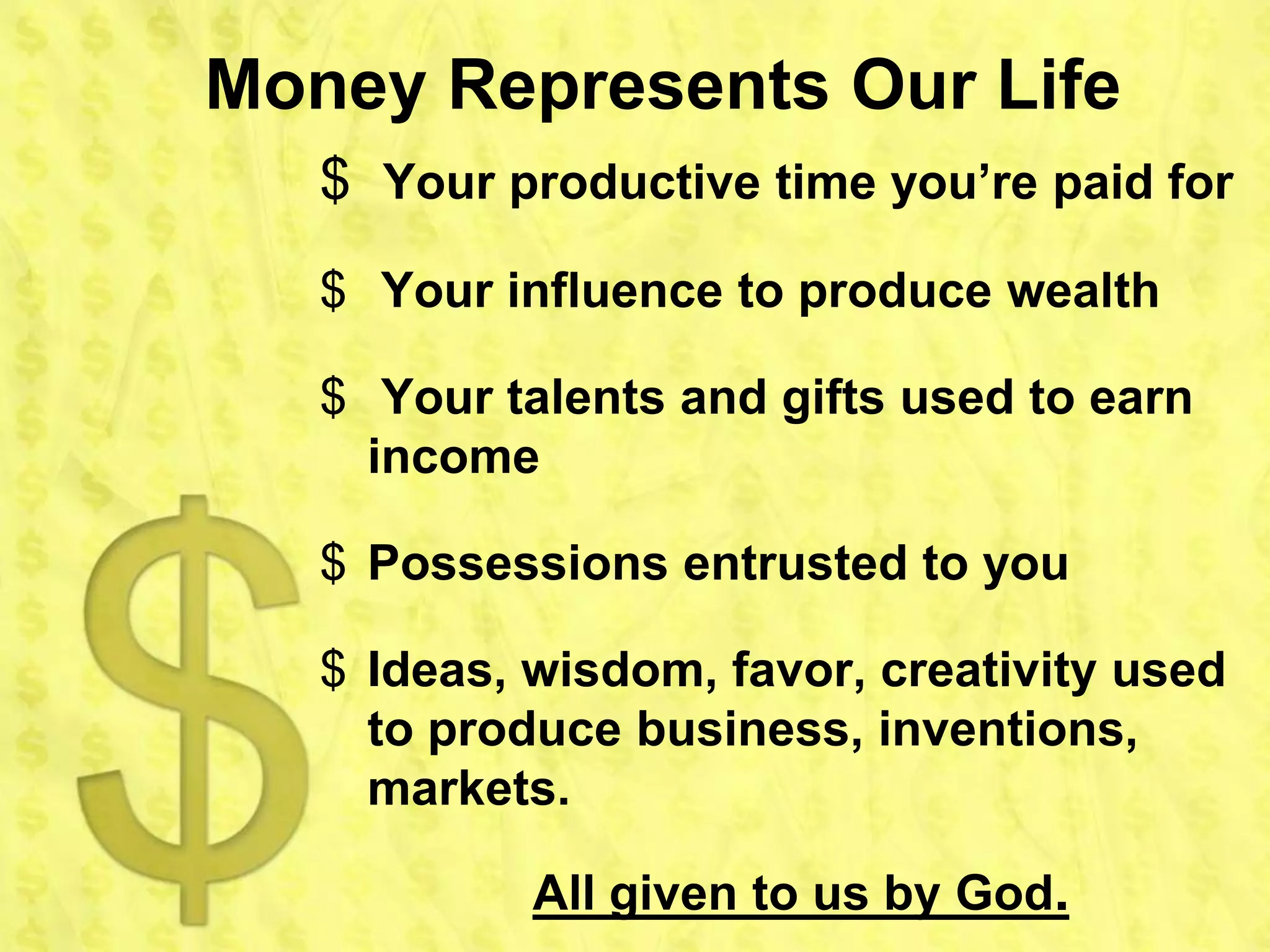 Money Represents Our Life
   $ Your productive time you’re paid for
   $ Your influence to produce wealth

   $ Your talents and gifts used to earn
     income

   $ Possessions entrusted to you

   $ Ideas, wisdom, favor, creativity used
     to produce business, inventions,
     markets.

            All given to us by God.
 