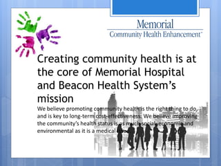 Creating community health is at 
the core of Memorial Hospital 
and Beacon Health System’s 
mission 
We believe promoting community health is the right thing to do, 
and is key to long-term cost-effectiveness. We believe improving 
the community’s health status is as much social, economic and 
environmental as it is a medical issue. 
 