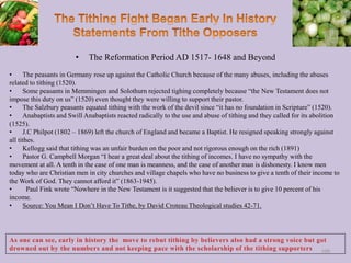 • The Reformation Period AD 1517- 1648 and Beyond
• The peasants in Germany rose up against the Catholic Church because of the many abuses, including the abuses
related to tithing (1520).
• Some peasants in Memmingen and Solothurn rejected tighing completely because “the New Testament does not
impose this duty on us” (1520) even thought they were willing to support their pastor.
• The Salzbury peasants equated tithing with the work of the devil since “it has no foundation in Scripture” (1520).
• Anabaptists and Swill Anabaptists reacted radically to the use and abuse of tithing and they called for its abolition
(1525).
• J.C Philpot (1802 – 1869) left the church of England and became a Baptist. He resigned speaking strongly against
all tithes.
• Kellogg said that tithing was an unfair burden on the poor and not rigorous enough on the rich (1891)
• Pastor G. Campbell Morgan “I hear a great deal about the tithing of incomes. I have no sympathy with the
movement at all. A tenth in the case of one man is meanness, and the case of another man is dishonesty. I know men
today who are Christian men in city churches and village chapels who have no business to give a tenth of their income to
the Work of God. They cannot afford it” (1863-1945).
• Paul Fink wrote “Nowhere in the New Testament is it suggested that the believer is to give 10 percent of his
income.
• Source: You Mean I Don’t Have To Tithe, by David Croteau Theological studies 42-71.
100
 