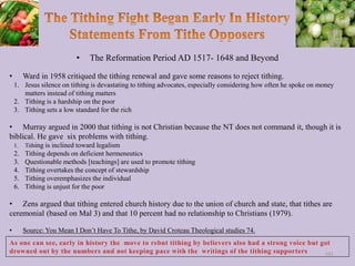 • The Reformation Period AD 1517- 1648 and Beyond
• Ward in 1958 critiqued the tithing renewal and gave some reasons to reject tithing.
1. Jesus silence on tithing is devastating to tithing advocates, especially considering how often he spoke on money
matters instead of tithing matters
2. Tithing is a hardship on the poor
3. Tithing sets a low standard for the rich
• Murray argued in 2000 that tithing is not Christian because the NT does not command it, though it is
biblical. He gave six problems with tithing.
1. Tithing is inclined toward legalism
2. Tithing depends on deficient hermeneutics
3. Questionable methods [teachings] are used to promote tithing
4. Tithing overtakes the concept of stewardship
5. Tithing overemphasizes the individual
6. Tithing is unjust for the poor
• Zens argued that tithing entered church history due to the union of church and state, that tithes are
ceremonial (based on Mal 3) and that 10 percent had no relationship to Christians (1979).
• Source: You Mean I Don’t Have To Tithe, by David Croteau Theological studies 74.
101
 