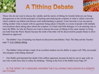 Those who do not want to discuss the validity and the merits of tithing for Gentile believers are being
disingenuous to the Jewish principles of learning and studying the scripture in what is called a haverim
where students can debate and discuss until understanding is gained. A true haverim is not one person
telling another what is meant with no questions being asked, it literally is a room of people with multiple
conversations about taking place about the scripture. It is back and forth dialogue. It is an amazing way to
learn the Bible. So why do Pastors not want to discuss the issue of tithing in this same manner to bring
out truth from the Word. Maybe because the truth of the tithe will be discovered by people Study to show
themselves approved.
• The Rabbis’ way of teaching was based on discussion and debates. Paul, The Man and the Teacher
page 31 Let’s debate tithing
• The Rabbis’ believed that a mark of an excellent student was his ability to argue well. Why are people
who disagree with tithing silenced?
• One Rabbi said lamented the death of his stiffest opponent, because he had no one to spar with, no
one who would force him to refine his thinking. “Sitting at the Feet of the Rabbi Jesus Page 28”
• IN THE SPIRIT OF A GENUINE HAVERIM THE FOLLOWING DISCUSSION IS A DEBATE
ON TITHING 104
 