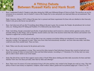 • Russ: I understand Ezekiel’s Temple to take place during the (1000 year) Millennial Reign of Christ on Earth. The sacrifices are not for
atonement for as memorial. And, in Ezekiel’s vision of the Temple the Levites and priests own land and tithes are not mentioned. That
is real cool.
Hank: Likewise, tithing is NOT a thing of the past, but is a present and future requirement for those who are obedient to their heavenly
Father's will, just as the Savior was and still is.
• Russ: And what texts tell you this? Everything about tithing in the past is gone: the covenant, the Temple, the priesthood, the Levitical
cities, etc. Nothing about OT tithing and Numbers 18 is followed by any church today.
• Hank: And tithing, though commanded specifically of agricultural produce and livestock in a almost entirely agrarian society, did not
preclude tithing on other things, such as monetary income (unless your idea is the incorrect notion that only farmers and ranchers were
required to support the Levitical priesthood).
• Russ: Do a search of “money” and you will see that it was very common even before tithing was introduced. It was required for
sanctuary worship. Your argument is weak. Tithes were from what God miraculously increased –not from what man made. And tithes
could not come from outside Israel. Those are facts.
• Hank: Tithes were the only income for the priests and Levites.
• Russ: That common assumption is wrong. They received the tithes instead of land inheritance because they owned no land and were
spread out among all tribes on loaned land to farm and feed tithed animals. According to 1st Chronicles 23 to 26 they had very many
jobs in order to know skills to use in the temple.
• Hank: But did all they need for their support consist solely of food? What about clothing and other daily necessities for them and their
families? How else were these provided, other than by tithes and offerings?
• Russ: There were 24 courses of Levites and priests living in 48 cities and they only worked in the Temple one week at a time. They had
plenty of time to earn money as carpenters, sculptors, metal workers, bakers, guards and even political judges per 1 Chron 23 to 26.
106
 
