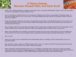 • Hank: (Just as Abraham tithed on everything of the spoils of war, to the priest Melchezidek; Genesis 14:20, who was neither
a Levite nor a descendant of Aaron; Hebrews 7:4-6).
• Russ: It was Abram a Gentile before he was circumcised. Nothing done by Abram is an example for Christians today: (1)
only un-holy pagan spoils of war, (2) only once, (3) he kept nothing and (4) gave the 90% to the king of Sodom. Which of
those do you follow?
• Hank: The gathering of tithes into local cities was generally the second tithe, on the third and sixth years out of every seven
(a sabbatical of years), for the Levites, the poor, widows and strangers who could not always afford to go to the Feasts, so
that they could also rejoice.
• Russ: I disagree. The first Levitical tithe was brought to the Levitical cities according to Neh 10:37-39. The Temple was too
small to hold the tithes of the nation and 98% of those who needed the tithe to eat lived in the Levitical cities.
•
• Hank: And second tithes were commonly converted into currency for such events, which funds were used to celebrate the
Feasts by those who lived too far to bring their flocks, agricultural and other tithes personally (Deuteronomy 14:22-29).
• Russ: Correct.
•
• Hank: How could Levi have collected the same tenth Abraham paid on everything, if all he could lawfully receive was
agricultural tithes?
• Russ: He didn’t. Abram’s tithe was UNHOLY pagan spoils of war. Levi’s tithe was HOLY from God’s hand from His holy
land. That is why the Law did not use Abram’s tithe as an example.
• Hank: Christianity's flawed and false point of view is too legalistic, in that they look to man's law to settle every matter,
rather than to the spirit and intent of the Creator's law, even while hypocritically trying to denigrate and overthrow this law as
supposedly having no significance in the Creator's purpose and plan for humanity now and into the future.
107
 