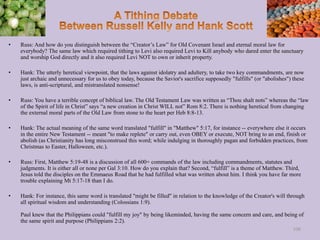 • Russ: And how do you distinguish between the “Creator’s Law” for Old Covenant Israel and eternal moral law for
everybody? The same law which required tithing to Levi also required Levi to Kill anybody who dared enter the sanctuary
and worship God directly and it also required Levi NOT to own or inherit property.
• Hank: The utterly heretical viewpoint, that the laws against idolatry and adultery, to take two key commandments, are now
just archaic and unnecessary for us to obey today, because the Savior's sacrifice supposedly "fulfills" (or "abolishes") these
laws, is anti-scriptural, and mistranslated nonsense!
• Russ: You have a terrible concept of biblical law. The Old Testament Law was written as “Thou shalt nots” whereas the “law
of the Spirit of life in Christ” says “a new creation in Christ WILL not” Rom 8:2. There is nothing heretical from changing
the external moral parts of the Old Law from stone to the heart per Heb 8:8-13.
• Hank: The actual meaning of the same word translated "fulfill" in "Matthew" 5:17, for instance -- everywhere else it occurs
in the entire New Testament -- meant "to make replete" or carry out, even OBEY or execute, NOT bring to an end, finish or
abolish (as Christianity has long misconstrued this word; while indulging in thoroughly pagan and forbidden practices, from
Christmas to Easter, Halloween, etc.).
• Russ: First, Matthew 5:19-48 is a discussion of all 600+ commands of the law including commandments, statutes and
judgments. It is either all or none per Gal 3:10. How do you explain that? Second, “fulfill” is a theme of Matthew. Third,
Jesus told the disciples on the Emmaeus Road that he had fulfilled what was written about him. I think you have far more
trouble explaining Mt 5:17-18 than I do.
• Hank: For instance, this same word is translated "might be filled" in relation to the knowledge of the Creator's will through
all spiritual wisdom and understanding (Colossians 1:9).
Paul knew that the Philippians could "fulfill my joy" by being likeminded, having the same concern and care, and being of
the same spirit and purpose (Philippians 2:2).
108
 