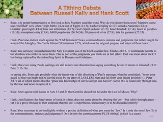 • Russ: It is proper hermeneutics to first look at how Matthew used the word. Why do you ignore those texts? Matthew alone
uses "fulfilled" very often: virgin birth (1:22); out of Egypt (2:15); Rachel weeping (2:17); called a Nazarene (2:23);
Gentiles’ great light (4:14); bear our infirmities (8:17); God’s Spirit on him (12:17); Israel blinded (13:14); teach in parables
(13:35); triumphant entry (21:4); fulfill prophecies (26:54,56); 30 pieces of silver (27:9); lots for garment (27:35).
• Hank: Paul also did not teach against the "Old Testament" laws, commandments, statutes and judgments, but rather taught the
word of the Almighty One "in its fulness" (Colossians 1:25), which was the original purpose and intent of those laws.
• Russ: You seriously misunderstand the New Covenant use of the Old Covenant law. Exodus 21:15, 17 commands parents to
kill children who strike or curse them. That is part of the judgments you think are in full effect. Paul was clear about the OT
law being replaced by the indwelling Spirit in Romans and Galatians.
• Hank: But even today, Paul's writings are still twisted and distorted into saying something he never meant or intended (cf. II
Peter 3:15-16).
In saying this, Peter said precisely what the intent was of this distorting of Paul's message, when he concluded: "be on your
guard so that you might not be carried away by the error of LAWLESS men and fall from your secure position" (II Peter
3:17), all of which means that the "grace and knowledge of our Sovereign and Savior" (verse 18), is found only through and
by the law, and never in spite of it.
• Russ: Peter agreed with James in Acts 15 and 21 that Gentiles should not be under the Law of Moses. Why?
• Hank: Justification (the forgiveness of sins), it is true, does not come about by obeying the law -- but solely through grace --
yet it is a grave mistake to then conclude that the law is superfluous, unnecessary or to be discarded entirely!
• Russ: Your statement is un-intelligible without a precise definition of what you mean by “law.” Is it only the moral law? Is it
the commandments, statutes and judgments? Or is it only the commandments PLUS tithing? (which is a scam)
109
 