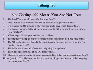 Not Getting 100 Means You Are Not Free
1. The Lord Yshua would have tithed (true or false)?
2. Peter, a fisherman, would have tithed of the fish he caught (true or false)?
3. Everyone in the OT seeking to obey the law would have tithed (true or false).
4. Abraham tithed to Melchizdek in the same way the NT believers do to Jesus Christ
(true or false)?
5. Yshua taught his disciples to tithe (true or false)?
6. The are many examples of people tithing of their incomes in the Bible (true or false)?
7. The NT teaches that we should tithe to ministers in the same way the Jews tithed to
priests (True or false)?
8. The Bible teaches that God’s standard of giving is ten percent?
9. The righteous poor tithed in the OT (true or false)?
10. Since everyone is held to the same standard, tithing is fair to everyone (true or false)?
Bonus Question: The Bible teaches that everyone should give ten percent of their ongoing
income (true or false)?
Tithing Test
11
 