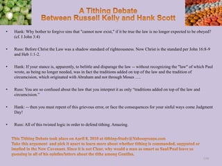 • Hank: Why bother to forgive sins that "cannot now exist," if it be true the law is no longer expected to be obeyed?
(cf. I John 3:4)
• Russ: Before Christ the Law was a shadow standard of righteousness. Now Christ is the standard per John 16:8-9
and Heb 1:1-2.
• Hank: If your stance is, apparently, to belittle and disparage the law -- without recognizing the "law" of which Paul
wrote, as being no longer needed, was in fact the traditions added on top of the law and the tradition of
circumcision, which originated with Abraham and not through Moses ….
• Russ: You are so confused about the law that you interpret it as only “traditions added on top of the law and
circumcision.”
• Hank: -- then you must repent of this grievous error, or face the consequences for your sinful ways come Judgment
Day!
• Russ: All of this twisted logic in order to defend tithing. Amazing.
110
 