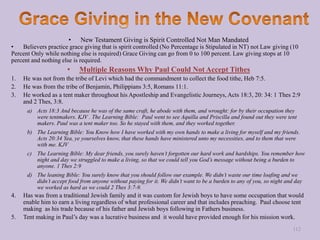 • New Testament Giving is Spirit Controlled Not Man Mandated
• Believers practice grace giving that is spirit controlled (No Percentage is Stipulated in NT) not Law giving (10
Percent Only while nothing else is required) Grace Giving can go from 0 to 100 percent. Law giving stops at 10
percent and nothing else is required.
• Multiple Reasons Why Paul Could Not Accept Tithes
1. He was not from the tribe of Levi which had the commandment to collect the food tithe, Heb 7:5.
2. He was from the tribe of Benjamin, Philippians 3:5, Romans 11:1.
3. He worked as a tent maker throughout his Apostleship and Evangelistic Journeys, Acts 18:3, 20: 34: 1 Thes 2:9
and 2 Thes, 3:8.
a) Acts 18:3 And because he was of the same craft, he abode with them, and wrought: for by their occupation they
were tentmakers. KJV . The Learning Bible: Paul went to see Aquilla and Priscilla and found out they were tent
makers. Paul was a tent maker too. So he stayed with them, and they worked together.
b) The Learning Bible: You Know how I have worked with my own hands to make a living for myself and my friends.
Acts 20:34 Yea, ye yourselves know, that these hands have ministered unto my necessities, and to them that were
with me. KJV
c) The Learning Bible: My dear friends, you surely haven’t forgotten our hard work and hardships. You remember how
night and day we struggled to make a living, so that we could tell you God’s message without being a burden to
anyone. 1 Thes 2:9
d) The leaning Bible: You surely know that you should follow our example. We didn’t waste our time loafing and we
didn’t accept food from anyone without paying for it. We didn’t want to be a burden to any of you, so night and day
we worked as hard as we could 2 Thes 3:7-9.
4. Has was from a traditional Jewish family and it was custom for Jewish boys to have some occupation that would
enable him to earn a living regardless of what professional career and that includes preaching. Paul choose tent
making as his trade because of his father and Jewish boys following in Fathers business.
5. Tent making in Paul’s day was a lucrative business and it would have provided enough for his mission work.
112
 