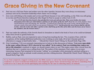 6. Paul was not a full time Pastor and neither were the other Apostles, because they were always on missionary
journeys sent out by Jerusalem leadership where James was in charge.
7. Jews were still tithing to the temple and Levites and Priests because it was still standing, so the Tithe was still going
to Levites and Priests therefore making the tithe illegal for Paul to accept or collect Acts 21:20:
a) “Acts 21:20 And when they heard it, they glorified the Lord, and said unto him, Thou seest, brother, how many
thousands of Jews there are which believe; and they are all zealous of the law: KJV (Read the rest of the chapter) Since
Jewish believers were still obeying, the food tithe , it could not go to Paul but only to the Levites, and the Priests who
only got a tenth of the tenth which was one percent (Nehemiah 10:38 “And the priest the son of Aaron shall be with the
Levites, when the Levites take tithes: and the Levites shall bring up the tithe of the tithes unto the house of our God, to
the chambers, into the treasure house.”
8. Paul was under the authority of the Jewish church in Jerusalem as stated in the book of Acts so he could not demand
tithes from Jewish or gentile believers.
9. Rabbis, such as Paul, were not expected to earn a living from teaching the law, “For, in point of fact, with few
exceptions, all the leading Rabbinical authorities were working at some trade, till at last it became quite an
affectation to engage in hard bodily labor …” (Should the Church Teach Tithing, by Russell Kelly Page 248)
10. First Corinthians 7:20 is an extremely interesting text to look at in this discussion of tithing. “Let every man abide
in the same calling (Strong’s 2821) wherein he was called.” In its context, Paul was teaching that, unless our
job or life situation is immoral or unjust, we should remain where we are! This makes sense when viewed from the
tradition that one’s vocation was a calling from God. The author of this statement, Paul, makes it even more
interesting, because Paul remained in his secular “calling” as a tentmaker while pursuing his spiritual calling as a
gospel evangelist. Such an attitude would certainly prevent a tithing doctrine. (Should the Church Teach Tithing, by
Russell Kelly Page 189)
113
 