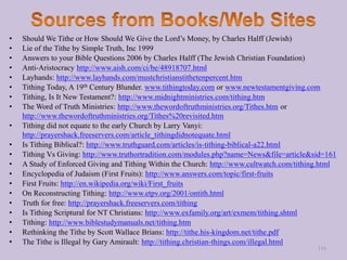 • Should We Tithe or How Should We Give the Lord’s Money, by Charles Halff (Jewish)
• Lie of the Tithe by Simple Truth, Inc 1999
• Answers to your Bible Questions 2006 by Charles Halff (The Jewish Christian Foundation)
• Anti-Aristocracy http://www.aish.com/ci/be/48918707.html
• Layhands: http://www.layhands.com/mustchristianstithetenpercent.htm
• Tithing Today, A 19th Century Blunder. www.tithingtoday.com or www.newtestamentgiving.com
• Tithing, Is It New Testament?: http://www.midnightministries.com/tithing.htm
• The Word of Truth Ministries: http://www.thewordoftruthministries.org/Tithes.htm or
http://www.thewordoftruthministries.org/Tithes%20revisited.htm
• Tithing did not equate to the early Church by Larry Vanyi:
http://prayershack.freeservers.com/article_tithingdidnotequate.html
• Is Tithing Biblical?: http://www.truthguard.com/articles/is-tithing-biblical-a22.html
• Tithing Vs Giving: http://www.truthortradition.com/modules.php?name=News&file=article&sid=161
• A Study of Enforced Giving and Tithing Within the Church: http://www.cultwatch.com/tithing.html
• Encyclopedia of Judaism (First Fruits): http://www.answers.com/topic/first-fruits
• First Fruits: http://en.wikipedia.org/wiki/First_fruits
• On Reconstructing Tithing: http://www.etpv.org/2001/ontith.html
• Truth for free: http://prayershack.freeservers.com/tithing
• Is Tithing Scriptural for NT Christians: http://www.exfamily.org/art/exmem/tithing.shtml
• Tithing: http://www.biblestudymanuals.net/tithing.htm
• Rethinking the Tithe by Scott Wallace Brians: http://tithe.his-kingdom.net/tithe.pdf
• The Tithe is Illegal by Gary Amirault: http://tithing.christian-things.com/illegal.html
116
 