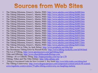 • The Tithing Dilemma, Ernest L. Martin, PHD: http://www.askelm.com/tithing/thi000.htm
• The Tithing Dilemma, Ernest L. Martin, PHD: http://www.askelm.com/tithing/thi001.htm
• The Tithing Dilemma, Ernest L. Martin, PHD: http://www.askelm.com/tithing/thi002.htm
• The Tithing Dilemma, Ernest L. Martin, PHD: http://www.askelm.com/tithing/thi003.htm
• The Tithing Dilemma, Ernest L. Martin, PHD: http://www.askelm.com/tithing/thi004.htm
• The Tithing Dilemma, Ernest L. Martin, PHD: http://www.askelm.com/tithing/thi005.htm
• The Tithing Dilemma, Ernest L. Martin, PHD: http://www.askelm.com/tithing/thi006.htm
• The Tithing Dilemma, Ernest L. Martin, PHD: http://www.askelm.com/tithing/thi007.htm
• The Tithing Dilemma, Ernest L. Martin, PHD: http://www.askelm.com/tithing/thi008.htm
• The Tithing Dilemma, Ernest L. Martin, PHD: http://www.askelm.com/tithing/thi009.htm
• The Tithing Dilemma, Ernest L. Martin, PHD: http://www.askelm.com/tithing/thi010.htm
• The Tithing Dilemma, Ernest L. Martin, PHD: http://www.askelm.com/tithing/thi011.htm
• The Tithing Dilemma, Ernest L. Martin, PHD: http://www.askelm.com/tithing/thi012.htm
• The Tithing Dilemma, Ernest L. Martin, PHD: http://www.askelm.com/tithing/thi013.htm
• The Tithing Dilemma, Ernest L. Martin, PHD: http://www.askelm.com/tithing/thi014.htm
• To Tithe or Not to Tithe, by Jack Helser: http://www.prophetic.net/tithe.htm
• The Storehouse Tithing Error by Russell Kelly: http://www.tithing-russkelly.com/id184.html
• The Lie of Tithing, http://www.apostasynow.com/tgd/tithing.html
• Tithe and Offering: http://www.churchtithesandofferings.com
• Tithing—It’s a Catholic Thing; http://happyjesusday.com/wp/?p=170
• Tithing, Tithes and The Tithe Debate: http://tithe-debate.info
• Tithing is Unscriptural Under the New Covenant: L. Ray Smith http://www.bible-truths.com/tithing.html
• The Tithing Controversy: http://www.thegraceproject.com/component/content/article/46-scared-
cows-legalistic-controversies/79-qthe-tithing-controversy-no-laughing-matterq
117
 