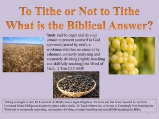 Study and be eager and do your
utmost to present yourself to God
approved (tested by trial), a
workman who has no cause to be
ashamed, correctly analyzing and
accurately dividing [rightly handling
and skillfully teaching] the Word of
Truth. 2 Tim 2:15 AMP
Tithing as taught in the Old Covenant (TORAH) was a legal obligation for Jews and has been replaced by the New
Covenant Moral Obligation to give by grace with a smile. To Teach Otherwise, a Person is Knowingly Not Studying the
Word and is incorrectly analyzing, inaccurately dividing, wrongly handling and unskillfully teaching the Bible.
13
 
