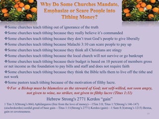Some churches teach tithing out of ignorance of the truth
Some churches teach tithing because they really believe it’s commanded
Some churches teach tithing because they don’t trust God’s people to give liberally
Some churches teach tithing because Malachi 3:10 can scare people to pay up
Some churches teach tithing because they think all Christians are stingy
Some churches teach tithing because the local church will not survive or go bankrupt
Some churches teach tithing because their budget is based on 10 percent of members gross
or net income as the foundation to pay bills and staff and does not require faith
Some churches teach tithing because they think the Bible tells them to live off the tithe and
not work
Some pastors teach tithing because of the motivation of filthy lucre.
For a Bishop must be blameless as the steward of God; not self-willed, not soon angry,
not given to wine, no striker, not given to filthy lucre (Titus 1:11)
Hebrew Strong's 2771 Kerdos “gain”
1 Tim 3:3(Strong’s 866) Aphilarguros (free from the love of money)—1Tim 3:8; Titus 1:7(Strong’s 146-147)
(aischrokerdes) sordid greed of base gain—Titus 1:11(Strong’s 2771) Kerdos (gain)—1 Sam 8:3(strong’s 1215) Bestsa,
gain or covetousness.
14
 