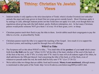 • Judaism teaches it only applies to the strict description of Torah; which is kosher livestock (not unkosher
animals like pigs) and crops grown in Israel (but not crops grown outside Israel). Most Christians apply it
by analogy to cash, although Judaism points out that Torah does not apply it to cash, even though there are
regulations about giving cash (the half-shekel, spoils, firstborn redemption, etc). In fact many Christians
pastors would prefer someone NOT give them 1 of every 10 of their goats, cows or sheep.
• Christians pastors teach their flock to pay the tithe to them. Jewish rabbis teach their congregants to pay the
tithe to a Levite , as prescribed by Torah.
• Christians pastors teach the tithe is to support the teaching of the Gospel. Jews teach it is to support the
Levitical system, and teaching is paid for through free-will offerings.
WHAT to Tithe
• The Scriptures tell us this about WHAT to tithe... "You shall tithe all the produce of your seed which comes
forth from the field year by year." (Deut 14:22) "all the tithe of the land, whether of the seed of the land, or
of the fruit of the tree, is the Y''H's: it is holy unto Y''H. And if a man will at all redeem ought of his tithes, he
shall add thereto the fifth part thereof. And concerning the tithe of the herd, or of the flock, even of
whatsoever passeth under the rod, the tenth shall be holy unto Y''H." (Lev 27:30-32)
• We're told to tithe two things that are edible; food and livestock. Money is not mentioned, although money
is mentioned in other parts of the Torah. http://www.fivedoves.com/letters/aug2009/jovial831.htm
15
 