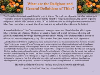 The Encyclopedia Americana defines the general tithe as “the tenth part of produce or other income, paid
voluntarily or under the compulsion of law for the benefit of religious institutions, the support of priests
and pastors, and the relief of those in need.”4 This definition does not distinguish between ecclesiastical
tithes from church laws, personal tithes from trade and agricultural tithes. (General Definition)
A second definition of “tithe” is most common among moderate and liberal churches which equate
tithes with free-will offerings. Members are urged to begin with a small percentage of giving and
gradually increase the percentage according to their ability. Among these churches there is little or no
reference to an exact compulsory giving of ten percent from gross income as a legal requirement.
A third definition of “tithe” is taught among many more conservative and fundamental churches. For these churches
“tithe” refers to ten percent of “gross” income and is an expectation from all economic classes, both rich and poor
alike. In addition to paying salaries of gospel workers and providing social programs, some smaller churches also
use the tithe for building funds and payment of all church debts. Their position insists that the tithe is an unchanging
biblical standard, or eternal moral principle, which reflects the character of God, preceded the Mosaic Law and was,
therefore, not abolished by the Mosaic Law. Exact tithing of ten percent of one’s gross income should be observed
by all Christians, and free-will offerings are to be given in addition to the mandatory tithe. Without exception, the
tithe must be returned to God first, while other necessities such as shelter, child care, medicine, food, heat, and
clothing must be given less priority. The church is obligated to teach tithing because it is a biblical command.
(Should The Church Teach Tithing. Pages 4-8. Russell Earl Kelly, PhD)
17
The very definition of tithe to include non-food income is not biblical.
 