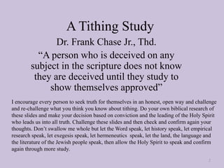 A Tithing Study
Dr. Frank Chase Jr., Thd.
“A person who is deceived on any
subject in the scripture does not know
they are deceived until they study to
show themselves approved”
2
I encourage every person to seek truth for themselves in an honest, open way and challenge
and re-challenge what you think you know about tithing. Do your own biblical research of
these slides and make your decision based on conviction and the leading of the Holy Spirit
who leads us into all truth. Challenge these slides and then check and confirm again your
thoughts. Don’t swallow me whole but let the Word speak, let history speak, let empirical
research speak, let exegesis speak, let hermeneutics speak, let the land, the language and
the literature of the Jewish people speak, then allow the Holy Spirit to speak and confirm
again through more study.
 
