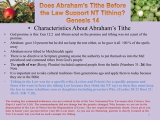 • Characteristics About Abraham’s Tithe
• God promise is this: Gen 12:2 and Abram acted on the promise and tithing was not a part of the
promise.
• Abraham gave 10 percent but he did not keep the rest either, so he gave it all 100 % of the spoils
away
• Abraham never tithed to Melchizedek again
• There is no directive in Scripture granting anyone the authority to put themselves into the Mel
priesthood and command tithes from God’s people
• The spoils of war (Booty, Plunder) included captured people from the battle (Numbers 31: 26) See
Note
• It is important not to take cultural traditions from generations ago and apply them to today because
they are in the Bible
• Tithing in the Law was for a specific tribe (Levites and Priests) for a specific purpose and
those who want to force the tithing Law because they think the NT says so then they must keep
the law to stone rebellious sons or daughters including preachers PKs. (Exodus 20:12 Duet 21:
18-21, MK 7:10).
21
 