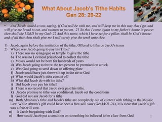 • And Jacob vowed a vow, saying, If God will be with me, and will keep me in this way that I go, and
will give me bread to eat, and raiment to put on, 21 So that I come again to my father's house in peace;
then shall the LORD be my God: 22 And this stone, which I have set for a pillar, shall be God's house:
and of all that thou shalt give me I will surely give the tenth unto thee.
1) Jacob, again before the institution of the tithe, Offered to tithe on Jacob's terms
2) Where was Jacob going to pay his Tithe?
a) There was no synagogue or temple to give the tithe
b) The was no Levitical priesthood to collect the tithe
c) Moses would not be born for hundreds of years
d) Was Jacob going to throw the ten percent he promised on a rock
e) Was God going to send down an offering plate
f) Jacob could have just thrown it up in the air to God
g) What would Jacob’s tithe consist of?
h) What did Jacob do with his tithe?
i) Did Jacob ever pay his tithe?
j) There is no record that Jacob ever paid his tithe.
k) Jacobs promise to tithe was conditional. Jacob set the conditions
l) God did not ask Jacob for a tithe
m) Both Abraham’s tithe and Jacob’s tithe are completely out of context with tithing in the Mosaic
Law. While Abram’s gift could have been a free-will vow (Gen14:21-24), it is clear that Jacob’s gift
was a free-will vow.
n) Is Jacob bargaining with God?
o) How could Jacob put a condition on something he believed to be a law from God 22
 