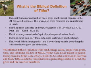 • The contribution of one tenth of one’s crops and livestock required in the
OT for sacred purposes. This was on all crops produced and animals born
in Israel.
• The tithe never consisted of money. (exception is in Leviticus 27: 30-33,
Deut 12: 5-18, and 14: 22-29)
• The tithe always consisted of agricultural crops and animal herds.
• The tithe came from only those who were landowners and herdsman.
• The Jewish Mishnah taught that tithe is everything eatable, everything that
was stored up or grew out of the earth.
24
 