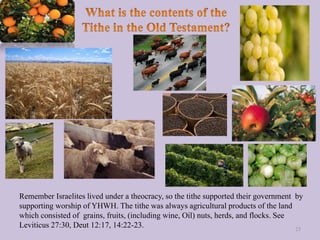 Remember Israelites lived under a theocracy, so the tithe supported their government by
supporting worship of YHWH. The tithe was always agricultural products of the land
which consisted of grains, fruits, (including wine, Oil) nuts, herds, and flocks. See
Leviticus 27:30, Deut 12:17, 14:22-23. 25
 