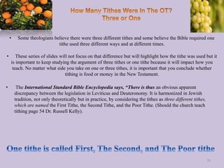 • Some theologians believe there were three different tithes and some believe the Bible required one
tithe used three different ways and at different times.
• These series of slides will not focus on that difference but will highlight how the tithe was used but it
is important to keep studying the argument of three tithes or one tithe because it will impact how you
teach. No matter what side you take on one or three tithes, it is important that you conclude whether
tithing is food or money in the New Testament.
• The International Standard Bible Encyclopedia says, “There is thus an obvious apparent
discrepancy between the legislation in Leviticus and Deuteronomy. It is harmonized in Jewish
tradition, not only theoretically but in practice, by considering the tithes as three different tithes,
which are named the First Tithe, the Second Tithe, and the Poor Tithe. (Should the church teach
tithing page 54 Dr. Russell Kelly).
26
 