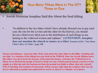 • Jewish Historian Josephus Said this About the food tithing
• “In addition to the two tithes which I have already directed you to pay each
year, the one for the Levites and the other for the festival, you should
devote a third every third year to the distribution of such things as are
lacking to the widowed women and orphans.” {ATTENTION: Josephus
does not mention the church or money as a tithe} Footnote (124): “You Mean
I Don’t Have To Tithe”, page 108
27
Pastors and ministers teach one tithe. Well, what about the other tithes in the Bible. Teaching only
one tithe is a violation of the tithing laws put forth in the TORAH. Since the Jewish Mishna states
that tithes were given from the increase of the land [not money] and since the TORAH given to
Moses never directed the people of Israel to hand over any of their general [money] increase to the
temple as a tithe but only the food grown from the ground was liable to tithes, then ask yourself,
Who Is Teaching The Scripture Erroneously. When a money tithe (that the scripture does not ask
for) is redirected to another not authorized to receive it, then it’s a violation of scripture.
 