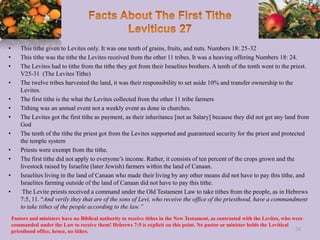• This tithe given to Levites only. It was one tenth of grains, fruits, and nuts. Numbers 18: 25-32
• This tithe was the tithe the Levites received from the other 11 tribes. It was a heaving offering Numbers 18: 24.
• The Levites had to tithe from the tithe they got from their Israelites brothers. A tenth of the tenth went to the priest.
V25-31 (The Levites Tithe)
• The twelve tribes harvested the land, it was their responsibility to set aside 10% and transfer ownership to the
Levites.
• The first tithe is the what the Levites collected from the other 11 tribe farmers
• Tithing was an annual event not a weekly event as done in churches.
• The Levites got the first tithe as payment, as their inheritance [not as Salary] because they did not get any land from
God
• The tenth of the tithe the priest got from the Levites supported and guaranteed security for the priest and protected
the temple system
• Priests were exempt from the tithe.
• The first tithe did not apply to everyone’s income. Rather, it consists of ten percent of the crops grown and the
livestock raised by Israelite (later Jewish) farmers within the land of Canaan.
• Israelites living in the land of Canaan who made their living by any other means did not have to pay this tithe, and
Israelites farming outside of the land of Canaan did not have to pay this tithe.
• The Levite priests received a command under the Old Testament Law to take tithes from the people, as in Hebrews
7:5, 11. “And verily they that are of the sons of Levi, who receive the office of the priesthood, have a commandment
to take tithes of the people according to the law.”
28
Pastors and ministers have no Biblical authority to receive tithes in the New Testament, as contrasted with the Levites, who were
commanded under the Law to receive them! Hebrews 7:5 is explicit on this point. No pastor or minister holds the Levitical
priesthood office, hence, no tithes.
 