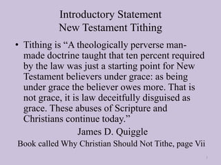 Introductory Statement
New Testament Tithing
• Tithing is “A theologically perverse man-
made doctrine taught that ten percent required
by the law was just a starting point for New
Testament believers under grace: as being
under grace the believer owes more. That is
not grace, it is law deceitfully disguised as
grace. These abuses of Scripture and
Christians continue today.”
James D. Quiggle
Book called Why Christian Should Not Tithe, page Vii
3
 