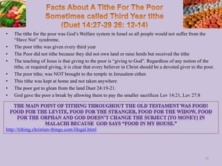 • The tithe for the poor was God’s Welfare system in Israel so all people would not suffer from the
“Have Not” syndrome.
• The poor tithe was given every third year
• The Poor did not tithe because they did not own land or raise herds but received the tithe
• The teaching of Jesus is that giving to the poor is “giving to God”. Regardless of any notion of the
tithe, or required giving, it is clear that every believer in Christ should be a devoted giver to the poor.
• The poor tithe, was NOT brought to the temple in Jerusalem either.
• This tithe was kept at home and not taken anywhere
• The poor got to glean from the land Duet 24:19-21.
• God gave the poor a break by allowing them to pay the smaller sacrifices Lev 14:21, Lev 27:8
30
http://tithing.christian-things.com/illegal.html
 