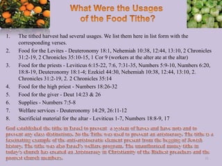 1. The tithed harvest had several usages. We list them here in list form with the
corresponding verses.
2. Food for the Levites - Deuteronomy 18:1, Nehemiah 10:38, 12:44, 13:10, 2 Chronicles
31:2-19, 2 Chronicles 35:10-15, 1 Cor 9 (workers at the alter ate at the altar)
3. Food for the priests - Leviticus 6:15-22, 7:6, 7:31-35, Numbers 5:9-10, Numbers 6:20,
18:8-19, Deuteronomy 18:1-4; Ezekiel 44:30, Nehemiah 10:38, 12:44, 13:10, 2.
Chronicles 31:2-19, 2. 2 Chronicles 35:14
4. Food for the high priest - Numbers 18:26-32
5. Food for the giver - Deut 14:23 & 26
6. Supplies - Numbers 7:5-8
7. Welfare services - Deuteronomy 14:29, 26:11-12
8. Sacrificial material for the altar - Leviticus 1-7, Numbers 18:8-9, 17
31
 