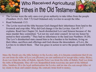 • The Levites were the only ones ever given authority to take tithes from the people
(Numbers 18:21, Heb 7:5) God Ordained only Levites to accept the tithe.
• Read Nehemiah 13:5.
• The Levite received the tithe because God changed their inheritance from land to the
livestock and crop tithe. Why did God change it for the Levites. Gen 49: 5-7
explains. Read Gen Chapter 34. Jacob disinherited Levi and Simeon because of the
mass murder they committed, “Let not my soul enter council: let not my honor be
united to their assembly.” They had no inheritance in the land (see Numbers 18:20).
The Levi’s disinherited state caused him to be a burden to his brethren, living on
their tithes, sacrifices and offerings and God choose the descendants of Levi, the
Levites to re-inherit them. That was grace in action to serve the people needs before
God.
32
 