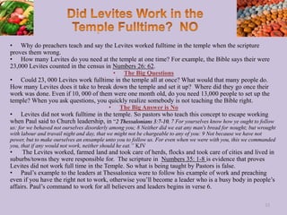 • Why do preachers teach and say the Levites worked fulltime in the temple when the scripture
proves them wrong.
• How many Levites do you need at the temple at one time? For example, the Bible says their were
23,000 Levites counted in the census in Numbers 26: 62.
• The Big Questions
• Could 23, 000 Levites work fulltime in the temple all at once? What would that many people do.
How many Levites does it take to break down the temple and set it up? Where did they go once their
work was done. Even if 10, 000 of them were one month old, do you need 13,000 people to set up the
temple? When you ask questions, you quickly realize somebody is not teaching the Bible right.
• The Big Answer is No
• Levites did not work fulltime in the temple. So pastors who teach this concept to escape working
when Paul said to Church leadership, in “2 Thessalonians 3:7-10, 7 For yourselves know how ye ought to follow
us: for we behaved not ourselves disorderly among you; 8 Neither did we eat any man's bread for nought; but wrought
with labour and travail night and day, that we might not be chargeable to any of you: 9 Not because we have not
power, but to make ourselves an ensample unto you to follow us. For even when we were with you, this we commanded
you, that if any would not work, neither should he eat.” KJV
• The Levites worked, farmed land and took care of herds, flocks and took care of cities and lived in
suburbs/towns they were responsible for. The scripture in Numbers 35: 1-8 is evidence that proves
Levites did not work full time in the Temple. So what is being taught by Pastors is false.
• Paul’s example to the leaders at Thessalonica were to follow his example of work and preaching
even if you have the right not to work, otherwise you’ll become a leader who is a busy body in people’s
affairs. Paul’s command to work for all believers and leaders begins in verse 6.
33
 