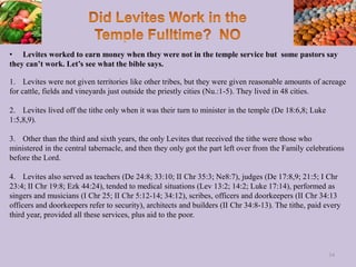 • Levites worked to earn money when they were not in the temple service but some pastors say
they can’t work. Let’s see what the bible says.
1. Levites were not given territories like other tribes, but they were given reasonable amounts of acreage
for cattle, fields and vineyards just outside the priestly cities (Nu.:1-5). They lived in 48 cities.
2. Levites lived off the tithe only when it was their turn to minister in the temple (De 18:6,8; Luke
1:5,8,9).
3. Other than the third and sixth years, the only Levites that received the tithe were those who
ministered in the central tabernacle, and then they only got the part left over from the Family celebrations
before the Lord.
4. Levites also served as teachers (De 24:8; 33:10; II Chr 35:3; Ne8:7), judges (De 17:8,9; 21:5; I Chr
23:4; II Chr 19:8; Ezk 44:24), tended to medical situations (Lev 13:2; 14:2; Luke 17:14), performed as
singers and musicians (I Chr 25; II Chr 5:12-14; 34:12), scribes, officers and doorkeepers (II Chr 34:13
officers and doorkeepers refer to security), architects and builders (II Chr 34:8-13). The tithe, paid every
third year, provided all these services, plus aid to the poor.
34
 