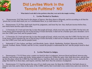 • What kind of work did Levites perform when they were not in the temple working
1. Levites Worked As Teachers.
a. Deuteronomy 24:8 Take heed in the plague of leprosy, that thou observe diligently, and do according to all that the
priests the Levites shall teach you: as I commanded them, so ye shall observe to do.
b. Deuteronomy 33:10 They shall teach Jacob thy judgments, and Israel thy law: they shall put incense before thee,
and whole burnt sacrifice upon thine altar.
c. 2 Chronicles 35:3 And said unto the Levites that taught all Israel, which were holy unto the LORD, Put the holy ark
in the house which Solomon the son of David king of Israel did build; it shall not be a burden upon your shoulders: serve
now the LORD your God, and his people Israel,
d. 2 Chronicles 35:3 And said unto the Levites that taught all Israel, which were holy unto the LORD, Put the holy ark
in the house which Solomon the son of David king of Israel did build; it shall not be a burden upon your shoulders: serve
now the LORD your God, and his people Israel,
e. Nehemiah 8:7 Also Jeshua, and Bani, and Sherebiah, Jamin, Akkub, Shabbethai, Hodijah, Maaseiah, Kelita,
Azariah, Jozabad, Hanan, Pelaiah, and the Levites, caused the people to understand the law: and the people stood in their
place.
2. Levites Worked As Judges.
a. Deuteronomy 17:8-9 If there arise a matter too hard for thee in judgment, between blood and blood, between plea
and plea, and between stroke and stroke, being matters of controversy within thy gates: then shalt thou arise, and get thee
up into the place which the LORD thy God shall choose; And thou shalt come unto the priests the Levites, and unto the
judge that shall be in those days, and inquire; and they shall shew thee the sentence of judgment:
b. Deuteronomy 21:5 And the priests the sons of Levi shall come near; for them the LORD thy God hath chosen to
minister unto him, and to bless in the name of the LORD; and by their word shall every controversy and every stroke be
tried:
35
 