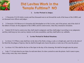 2. Levites Worked As Judges.
c. 1 Chronicles 23:4 Of which, twenty and four thousand were to set forward the work of the house of the LORD; and
six thousand were officers and judges:
d. 2 Chronicles 19:8 Moreover in Jerusalem did Jehoshaphat set of the Levites, and of the priests, and of the chief of
the fathers of Israel, for the judgment of the LORD, and for controversies, when they returned to Jerusalem.
e. Ezekiel 44:24 And in controversy they shall stand in judgment; and they shall judge it according to my judgments:
and they shall keep my laws and my statutes in all mine assemblies; and they shall hallow my sabbaths.
3. Levites Worked In Medical Situations.
a. Leviticus 13:2 When a man shall have in the skin of his flesh a rising, a scab, or a bright spot, and it be in the skin of
his flesh like the plague of leprosy; then he shall be brought unto Aaron the priest, or unto one of his sons the priests:
b. Leviticus 14:2 This shall be the law of the leper in the day of his cleansing: He shall be brought unto the priest:
c. Luke 17:14 And when he saw them, he said unto them, Go shew yourselves unto the priests. And it came to pass,
that, as they went, they were cleansed.
36
 