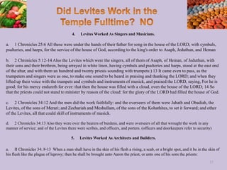 4. Levites Worked As Singers and Musicians.
a. 1 Chronicles 25:6 All these were under the hands of their father for song in the house of the LORD, with cymbals,
psalteries, and harps, for the service of the house of God, according to the king's order to Asaph, Jeduthun, and Heman
b. 2 Chronicles 5:12-14 Also the Levites which were the singers, all of them of Asaph, of Heman, of Jeduthun, with
their sons and their brethren, being arrayed in white linen, having cymbals and psalteries and harps, stood at the east end
of the altar, and with them an hundred and twenty priests sounding with trumpets:) 13 It came even to pass, as the
trumpeters and singers were as one, to make one sound to be heard in praising and thanking the LORD; and when they
lifted up their voice with the trumpets and cymbals and instruments of musick, and praised the LORD, saying, For he is
good; for his mercy endureth for ever: that then the house was filled with a cloud, even the house of the LORD; 14 So
that the priests could not stand to minister by reason of the cloud: for the glory of the LORD had filled the house of God.
c. 2 Chronicles 34:12 And the men did the work faithfully: and the overseers of them were Jahath and Obadiah, the
Levites, of the sons of Merari; and Zechariah and Meshullam, of the sons of the Kohathites, to set it forward; and other
of the Levites, all that could skill of instruments of musick.
d. 2 Chronicles 34:13 Also they were over the bearers of burdens, and were overseers of all that wrought the work in any
manner of service: and of the Levites there were scribes, and officers, and porters. (officers and doorkeepers refer to security)
5. Levites Worked As Architects and Builders.
a. II Chronicles 34: 8-13 When a man shall have in the skin of his flesh a rising, a scab, or a bright spot, and it be in the skin of
his flesh like the plague of leprosy; then he shall be brought unto Aaron the priest, or unto one of his sons the priests:
37
 
