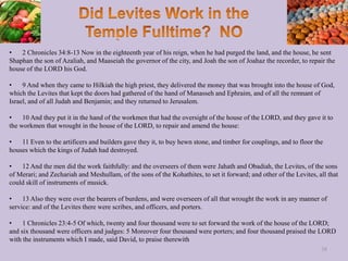 • 2 Chronicles 34:8-13 Now in the eighteenth year of his reign, when he had purged the land, and the house, he sent
Shaphan the son of Azaliah, and Maaseiah the governor of the city, and Joah the son of Joahaz the recorder, to repair the
house of the LORD his God.
• 9 And when they came to Hilkiah the high priest, they delivered the money that was brought into the house of God,
which the Levites that kept the doors had gathered of the hand of Manasseh and Ephraim, and of all the remnant of
Israel, and of all Judah and Benjamin; and they returned to Jerusalem.
• 10 And they put it in the hand of the workmen that had the oversight of the house of the LORD, and they gave it to
the workmen that wrought in the house of the LORD, to repair and amend the house:
• 11 Even to the artificers and builders gave they it, to buy hewn stone, and timber for couplings, and to floor the
houses which the kings of Judah had destroyed.
• 12 And the men did the work faithfully: and the overseers of them were Jahath and Obadiah, the Levites, of the sons
of Merari; and Zechariah and Meshullam, of the sons of the Kohathites, to set it forward; and other of the Levites, all that
could skill of instruments of musick.
• 13 Also they were over the bearers of burdens, and were overseers of all that wrought the work in any manner of
service: and of the Levites there were scribes, and officers, and porters.
• 1 Chronicles 23:4-5 Of which, twenty and four thousand were to set forward the work of the house of the LORD;
and six thousand were officers and judges: 5 Moreover four thousand were porters; and four thousand praised the LORD
with the instruments which I made, said David, to praise therewith
38
 