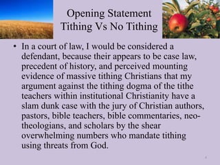 Opening Statement
Tithing Vs No Tithing
• In a court of law, I would be considered a
defendant, because their appears to be case law,
precedent of history, and perceived mounting
evidence of massive tithing Christians that my
argument against the tithing dogma of the tithe
teachers within institutional Christianity have a
slam dunk case with the jury of Christian authors,
pastors, bible teachers, bible commentaries, neo-
theologians, and scholars by the shear
overwhelming numbers who mandate tithing
using threats from God.
4
 