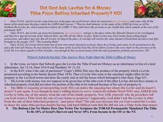 • Duet 18:6-8: And if a Levite come from any of thy gates out of all Israel, where he sojourned,[as a foreigner] and come with all the
desire of his mind unto the place which the LORD shall choose; 7 Then he shall minister in the name of the LORD his God, as all his
brethren the Levites do, which stand there before the LORD. 8 They shall have like portions to eat, beside that which cometh of the sale of his
patrimony. KJV
• Duet 18:6-8: Any Levite can leave his hometown, [as a foreigner] and go to the place where the Yahweh Chooses to be worshipped,
and then be a special servant of the Yahweh there, just like all the others Levites. Some Levites may have money from selling family
possessions, and others may not. But all Levites serving at the place of worship will receive the same amount of food from sacrifices and gifts
brought by the people. CEV “The Learning Bible”
• Duet 18:6-8: If a Levite moves from one of your own towns anywhere in Israel where he is living, and comes in all earnestness to the
place the lord will choose, he may minister in the name of the Lord his God like all his fellow Levites who serve there in the presence of the
Lord. He is to share equally in their benefits, even though he has received money from the sale of property of family possessions. NIV
What is Yahweh Saying? The Answer Here Nails Shut the Tithe Coffin of Money
1. In the verse, we know that Yahweh gave the Levites the Tithe (Food not Money) as an inheritance in lieu of a land
inheritance. Jos 13:14, Duet 10:6-9 and Numbers 18: 21-24.
2. In the KJV, what it the sale of patrimony? Unger’s Bible Dict says the produce of the property which a Levite
possessed according to his family decent (Duet 18:8). Thus a Levite who went to the sanctuary might either let his
property in the Levitical towns and draw the yearly rent or sell the house which belonged to him there, Page 831.
3. The Levite with money was not suppose to be given less of the tithe even if the other Levites did not have money or
inherited property. God did not allow his portion of the tithe to be reduced because of his sale of property in .
4. The Bible is Amazing at interpreting itself. Did you notice the amazing fact about this Levite and his heart’s
desire? Look again. Even though he had a willing desire to serve. God in his infinite Word NOT once ASKED this
Levite to Tithe any of the money from the sale of his family property. Now ASK yourself, why do preachers tell
you God wants a Tithe from the sale of your home or property? Apparently, God didn’t ask the Levites to tithe
from the sale of their inherited property. And guess what? The sale was increase but yet God wanted the Levites
to share the same tithe portion despite having cold hard biblical cash that He did not ask a Tithe from that money.
5. The Bottom Line No Matter How One Twists The Scripture the TORAH Permanently Mandated The Tithe
To Be 10% of Israel's Harvest and Never 10% From Income in the OT or the NT.
40
 