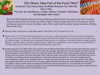 Did Others Take Part of the Food Tithe?
Scriptures That Clearly State the Poor Received The Tithe Not
Pay a Tithe
The Poor are identified as, Levites, Widows, Orphans, Fatherless,
and Strangers (Non-Jews)
While the Old Testament festival and poor tithes provided food for the needy, most New Covenant
churches which collect all of their so-called “tithes” [money] keep most of it for themselves and do
not become heavily involved in welfare work. That’s right God Economic System included a Welfare
tithe for the Poor.
►The poor tithe was given in years three and six. See Duet (14:27-29 and 26:12-14).
►Deuteronomy 14:22-29 You shall not forsake the Levite who is within your gates, for he has no part nor inheritance
with you. At the end of three years thou shalt bring forth all the tithe of thine increase the same year, and shalt lay it
up within thy gates: 29 And the Levite, (because he hath no part nor inheritance with thee,) and the stranger, and the
fatherless, and the widow, which are within thy gates, shall come, and shall eat and be satisfied; that the LORD thy
God may bless thee in all the work of thine hand which thou doest. KJV
► Deuteronomy 26:12-15 When thou hast made an end of tithing all the tithes of thine increase the third year, which is
the year of tithing, and hast given it unto the Levite, the stranger, the fatherless, and the widow, that they may eat
within thy gates, and be filled; 13 Then thou shalt say before the LORD thy God, I have brought away the hallowed
things out of mine house, and also have given them unto the Levite, and unto the stranger, to the fatherless, and to
the widow, according to all thy commandments which thou hast commanded me: I have not transgressed thy
commandments, neither have I forgotten them: 14 I have not eaten thereof in my mourning, neither have I taken
away ought thereof for any unclean use, nor given ought thereof for the dead: but I have hearkened to the voice of
the LORD my God, and have done according to all that thou hast commanded me. 15 Look down from thy holy
habitation, from heaven, and bless thy people Israel, and the land which thou hast given us, as thou swarest unto our
fathers, a land that floweth with milk and honey. KJV
42
 