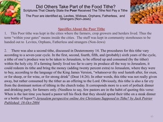 Specifics About the Poor Tithe
1. This Poor tithe was kept in the cities where the farmers, crop growers and herders lived. Thus the
term “within your gates” means inside the cities. The stuff was kept in community storehouses to be
handed out to Levites, Orphans, Fatherless and strangers (Non-Jews)
2. There was also a second tithe, discussed in Deuteronomy 14. The procedures for this tithe vary
according to a seven-year cycle. In the first, second, fourth, fifth, and (probably) sixth years of the cycle,
a tithe of one’s produce was to be taken to Jerusalem, to be offered up and consumed (by the tither)
within the holy city. If a farming family lived too far to carry its produce all the way to Jerusalem, it
could redeem its tithe and bring the money (adding twenty percent extra) to Jerusalem, where they were
to buy, according to the language of the King James Version, “whatsoever thy soul lusteth after, for oxen,
or for sheep, or for wine, or for strong drink” (Deut 14:26). In other words, this tithe was not really given
away, but rather consumed by the tither as an offering to the Lord. Obviously, this tithe is also a far cry
from the dominant notion of tithing in the church today. It corresponds more to a sort of potluck dinner
and drinking party, for farmers only. (Needless to say, few pastors are in the habit of quoting this verse:
When is the last time you heard a pastor tell his flock that they should spend their tithe on a steak dinner
or a bottle of liquor?) Jerusalem perspective online Are Christians Supposed to Tithe? by Jack Poirier
Published: 18-Oct-2004
Did Others Take Part of the Food Tithe?
Scriptures That Clearly State the Poor Received The Tithe Not Pay a Tithe
The Poor are identified as, Levites, Widows, Orphans, Fatherless, and
Strangers (Non-Jews)
43
 